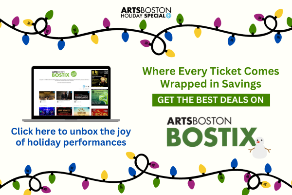 ArtsBoston Holiday Special. Click here to unbox the joy of holiday performances! Where every ticket comes wrapped in savings. Get the best deals on BosTix.